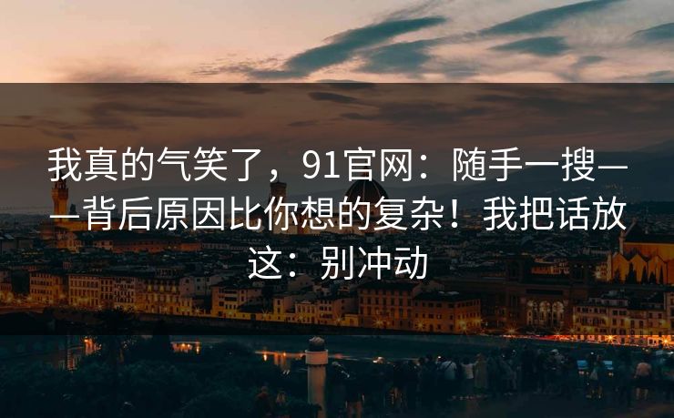 我真的气笑了，91官网：随手一搜——背后原因比你想的复杂！我把话放这：别冲动