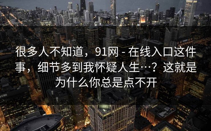 很多人不知道,91网 - 在线入口这件事,细节多到我怀疑人生…?这就是为什么你总是点不开 第1张 很多人不知道,91网 - 在线入口这件事,细节多到我怀疑人生…?这就是为什么你总是点不开 第1张