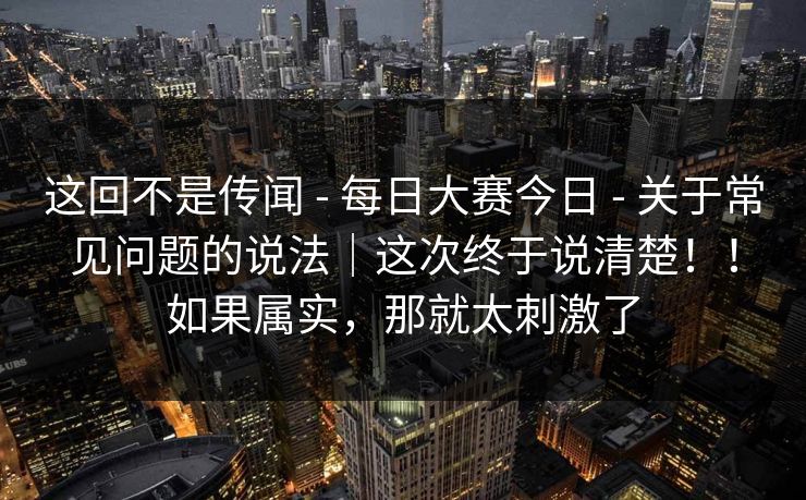这回不是传闻 - 每日大赛今日 - 关于常见问题的说法｜这次终于说清楚！！如果属实，那就太刺激了