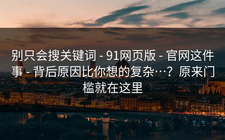 别只会搜关键词 - 91网页版 - 官网这件事 - 背后原因比你想的复杂…？原来门槛就在这里