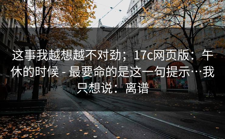 这事我越想越不对劲；17c网页版：午休的时候 - 最要命的是这一句提示…我只想说：离谱