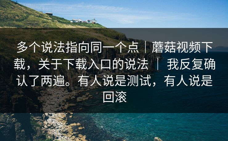多个说法指向同一个点｜蘑菇视频下载，关于下载入口的说法 ｜ 我反复确认了两遍。有人说是测试，有人说是回滚