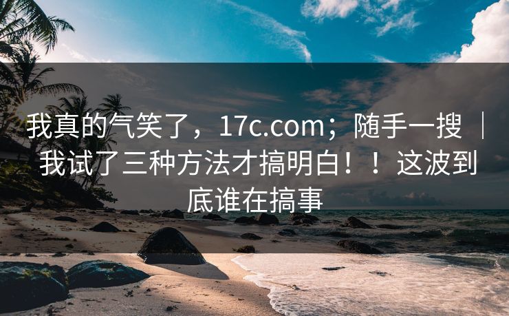 我真的气笑了，17c.com；随手一搜 ｜ 我试了三种方法才搞明白！！这波到底谁在搞事  第1张
