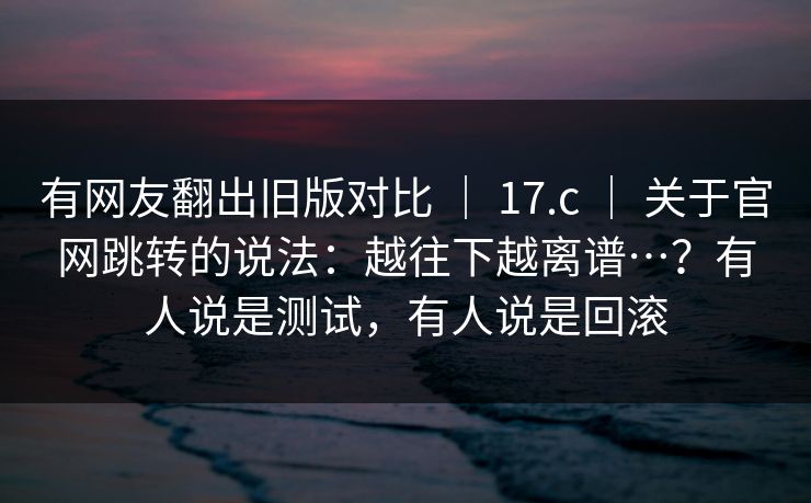 有网友翻出旧版对比 ｜ 17.c 关于官网跳转的说法：越往下越离谱…？有人说是测试，有人说是回滚  第1张