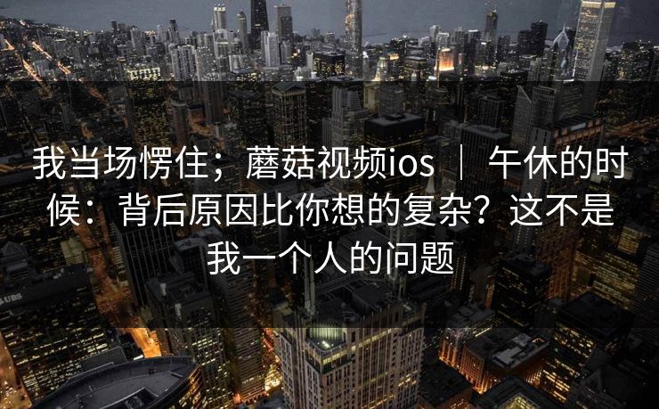 我当场愣住;蘑菇视频ios | 午休的时候:背后原因比你想的复杂?这不是我一个人的问题 第1张 我当场愣住;蘑菇视频ios | 午休的时候:背后原因比你想的复杂?这不是我一个人的问题 第1张